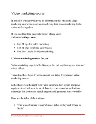 Video marketing course 
In this file, we share with you all information that related to video 
marketing course such as video marketing tips, video marketing tools, 
video marketing sites. 
If you need top free materials below, please visit: 
videomarketingaz.com 
· Top 21 tips for video marketing 
· Top 31 sites to upload your videos 
· Top free 7 tools for video marketing 
I. Video marketing content for you! 
Video marketing expert, Mike Koenigs, has put together a great series of 
4 free videos. 
Taken together, these 4 videos amount to a killer free Internet video 
marketing course. 
Mike shows you the right web video camera to buy, which computer 
equipment and software to use & how to create an online web video 
campaign that dominates search engines and generates massive traffic. 
Here are the titles of the 4 videos: 
· “The Video Camera Buyer’s Guide: What to Buy and Where to 
Get It” 
Video marketing. Free pdf download examples Page 1 
 