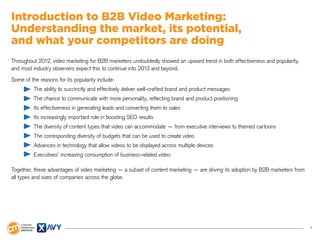 4
Introduction to B2B Video Marketing:
Understanding the market, its potential,
and what your competitors are doing
Throughout 2012, video marketing for B2B marketers undoubtedly showed an upward trend in both effectiveness and popularity,
and most industry observers expect this to continue into 2013 and beyond.
Some of the reasons for its popularity include:
The ability to succinctly and effectively deliver well-crafted brand and product messages
The chance to communicate with more personality, reflecting brand and product positioning
Its effectiveness in generating leads and converting them to sales
Its increasingly important role in boosting SEO results
The diversity of content types that video can accommodate — from executive interviews to themed cartoons
The corresponding diversity of budgets that can be used to create video
Advances in technology that allow videos to be displayed across multiple devices
Executives’ increasing consumption of business-related video
Together, these advantages of video marketing — a subset of content marketing — are driving its adoption by B2B marketers from
all types and sizes of companies across the globe.
 