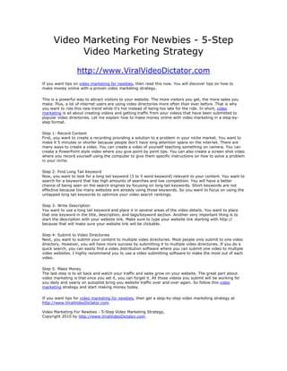 Video Marketing For Newbies - 5-Step
            Video Marketing Strategy
                  http://www.ViralVideoDictator.com
If you want tips on video marketing for newbies, then read this now. You will discover tips on how to
make money online with a proven video marketing strategy.

This is a powerful way to attract visitors to your website. The more visitors you get, the more sales you
make. Plus, a lot of internet users are using video directories more often than ever before. That is why
you want to ride this new trend while it's hot instead of being too late for the ride. In short, video
marketing is all about creating videos and getting traffic from your videos that have been submitted to
popular video directories. Let me explain how to make money online with video marketing in a step-by-
step format.

Step 1: Record Content
First, you want to create a recording providing a solution to a problem in your niche market. You want to
make it 5 minutes or shorter because people don't have long attention spans on the internet. There are
many ways to create a video. You can create a video of yourself teaching something on camera. You can
create a PowerPoint style video where you give point by point tips. You can also create a screen shot video
where you record yourself using the computer to give them specific instructions on how to solve a problem
in your niche.

Step 2: Find Long Tail Keyword
Now, you want to look for a long tail keyword (3 to 5 word keyword) relevant to your content. You want to
search for a keyword that has high amounts of searches and low competition. You will have a better
chance of being seen on the search engines by focusing on long tail keywords. Short keywords are not
effective because too many websites are already using those keywords. So you want to focus on using the
untapped long tail keywords to optimize your video search rankings.

Step 3: Write Description
You want to use a long tail keyword and place it in several areas of the video details. You want to place
that one keyword in the title, description, and tags/keyword section. Another very important thing is to
start the description with your website link. Make sure to type your website link starting with http://
because that will make sure your website link will be clickable.

Step 4: Submit to Video Directories
Next, you want to submit your content to multiple video directories. Most people only submit to one video
directory. However, you will have more success by submitting it to multiple video directories. If you do a
quick search, you can easily find a video distribution software where you can submit one video to multiple
video websites. I highly recommend you to use a video submitting software to make the most out of each
video.

Step 5: Make Money
The last step is to sit back and watch your traffic and sales grow on your website. The great part about
video marketing is that once you set it, you can forget it. All those videos you submit will be working for
you daily and yearly on autopilot bring you website traffic over and over again. So follow this video
marketing strategy and start making money today.

If you want tips for video marketing for newbies, then get a step-by-step video marketing strategy at
http://www.ViralVideoDictator.com.

Video Marketing For Newbies - 5-Step Video Marketing Strategy,
Copyright 2010 by http://www.ViralVideoDictator.com.
 