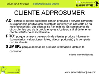 CLIENTE ADPROSUMER AD :  porque el cliente satisfecho con un producto o servicio comparte su experiencia positiva con el resto de clientes y se convierte en su mejor prescriptor. Los clientes se fían más de los comentarios de otros clientes que de la propia empresa. La fuerza viral de tener un cliente satisfecho es incalculable PRO:  porque la nueva generación de clientes produce información (comentarios, valoraciones, fotos, videos, podcasts) y la comparte con los demás SUMER:  porque además de producir información también la consumen   Fuente Tirso Maldonado www.juancarlossanjuan.com www.juancarlossanjuan.com COMUNICA.T INTERNET  COMUNICO LUEGO EXISTO 