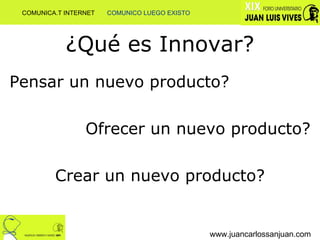 ¿Qué es Innovar? Pensar un nuevo producto? Ofrecer un nuevo producto? Crear un nuevo producto? www.juancarlossanjuan.com COMUNICA.T INTERNET  COMUNICO LUEGO EXISTO 