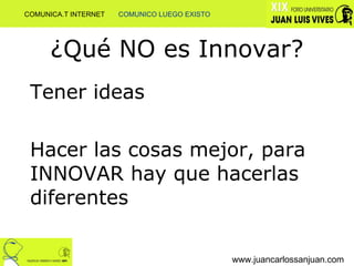 ¿Qué NO es Innovar? Tener ideas Hacer las cosas mejor, para INNOVAR hay que hacerlas diferentes www.juancarlossanjuan.com COMUNICA.T INTERNET  COMUNICO LUEGO EXISTO 