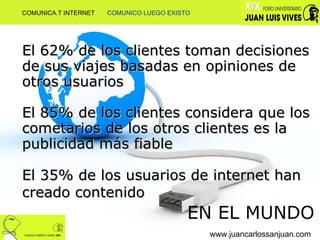 El 62% de los clientes toman decisiones de sus viajes basadas en opiniones de otros usuarios  El 85% de los clientes considera que los cometarios de los otros clientes es la publicidad más fiable El 35% de los usuarios de internet han creado contenido   EN EL MUNDO www.juancarlossanjuan.com COMUNICA.T INTERNET  COMUNICO LUEGO EXISTO 