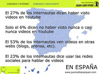 El 27% de los internautas dicen haber visto videos en Youtube Solo el 6% dicen no haber visto nunca o casi nunca videos en Youtube El 53% de los internautas ven videos en otras webs (blogs, prensa, etc). El 23% de los internautas dice usar las redes sociales para hablar de videos EN ESPAÑA www.juancarlossanjuan.com COMUNICA.T INTERNET  COMUNICO LUEGO EXISTO 