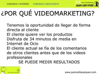 ¿POR QUÉ VIDEOMARKETING? Tenemos la oportunidad de llegar de forma directa al cliente El cliente quiere ver los productos Disfruta de 34 minutos de media en Internet de Ocio El cliente actual se fía de los comentarios de otros clientes antes que de los videos profesionales SE PUEDE MEDIR RESULTADOS www.juancarlossanjuan.com COMUNICA.T INTERNET  COMUNICO LUEGO EXISTO 