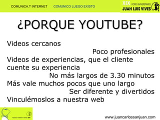 Videos cercanos Poco profesionales Videos de experiencias, que el cliente cuente su experiencia No más largos de 3.30 minutos Más vale muchos pocos que uno largo Ser diferente y divertidos Vinculémoslos a nuestra web ¿PORQUE YOUTUBE? www.juancarlossanjuan.com COMUNICA.T INTERNET  COMUNICO LUEGO EXISTO 