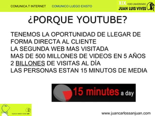 ¿PORQUE YOUTUBE? TENEMOS LA OPORTUNIDAD DE LLEGAR DE FORMA DIRECTA AL CLIENTE LA SEGUNDA WEB MAS VISITADA MAS DE 500 MILLONES DE VIDEOS EN 5 AÑOS 2  BILLONES  DE VISITAS AL DÍA LAS PERSONAS ESTAN 15 MINUTOS DE MEDIA www.juancarlossanjuan.com COMUNICA.T INTERNET  COMUNICO LUEGO EXISTO 
