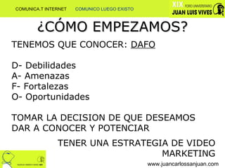 ¿CÓMO EMPEZAMOS? www.juancarlossanjuan.com TENEMOS QUE CONOCER:  DAFO D- Debilidades A- Amenazas  F- Fortalezas  O- Oportunidades TOMAR LA DECISION DE QUE DESEAMOS DAR A CONOCER Y POTENCIAR TENER UNA ESTRATEGIA DE VIDEO MARKETING COMUNICA.T INTERNET  COMUNICO LUEGO EXISTO 