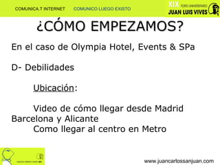 ¿CÓMO EMPEZAMOS? www.juancarlossanjuan.com En el caso de Olympia Hotel, Events & SPa D- Debilidades  Ubicación : Video de cómo llegar desde Madrid  Barcelona y Alicante Como llegar al centro en Metro COMUNICA.T INTERNET  COMUNICO LUEGO EXISTO 