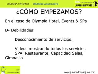 ¿CÓMO EMPEZAMOS? www.juancarlossanjuan.com En el caso de Olympia Hotel, Events & SPa D- Debilidades:  Desconocimiento de servicios : Videos mostrando todos los servicios SPA, Restaurante, Capacidad Salas,  Gimnasio COMUNICA.T INTERNET  COMUNICO LUEGO EXISTO 