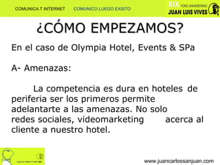 ¿CÓMO EMPEZAMOS? www.juancarlossanjuan.com En el caso de Olympia Hotel, Events & SPa A- Amenazas:  La competencia es dura en hoteles  de periferia ser los primeros permite  adelantarte a las amenazas. No solo  redes sociales, videomarketing  acerca al cliente a nuestro hotel. COMUNICA.T INTERNET  COMUNICO LUEGO EXISTO 