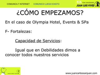 ¿CÓMO EMPEZAMOS? www.juancarlossanjuan.com En el caso de Olympia Hotel, Events & SPa F- Fortalezas:  Capacidad de Servicios : Igual que en Debilidades dimos a  conocer todos nuestros servicios COMUNICA.T INTERNET  COMUNICO LUEGO EXISTO 