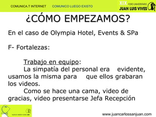 ¿CÓMO EMPEZAMOS? www.juancarlossanjuan.com En el caso de Olympia Hotel, Events & SPa F- Fortalezas:  Trabajo en equipo : La simpatía del personal era  evidente, usamos la misma para  que ellos grabaran los videos.  Como se hace una cama, video de  gracias, video presentarse Jefa Recepción  COMUNICA.T INTERNET  COMUNICO LUEGO EXISTO 