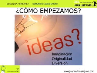 ¿CÓMO EMPEZAMOS? www.juancarlossanjuan.com Imaginación Originalidad Diversión COMUNICA.T INTERNET  COMUNICO LUEGO EXISTO 