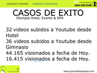 www.juancarlossanjuan.com CASOS DE EXITO Olympia Hotel, Events & SPA 32   videos subidos a Youtube desde Hotel 36 videos subidos a Youtube desde Gimnasio 44.165 visionados a fecha de Hoy. 16.415 visionados a fecha de Hoy. http://www.youtube.com/watch?v=cbeOm9yZBg8 COMUNICA.T INTERNET  COMUNICO LUEGO EXISTO 