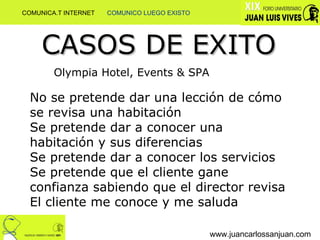 www.juancarlossanjuan.com CASOS DE EXITO Olympia Hotel, Events & SPA No se pretende dar una lección de cómo se revisa una habitación Se pretende dar a conocer una habitación y sus diferencias Se pretende dar a conocer los servicios Se pretende que el cliente gane confianza sabiendo que el director revisa El cliente me conoce y me saluda COMUNICA.T INTERNET  COMUNICO LUEGO EXISTO 
