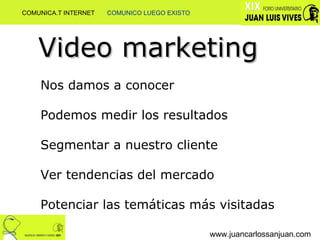 www.juancarlossanjuan.com Video marketing Nos damos a conocer Podemos medir los resultados Segmentar a nuestro cliente Ver tendencias del mercado Potenciar las temáticas más visitadas COMUNICA.T INTERNET  COMUNICO LUEGO EXISTO 