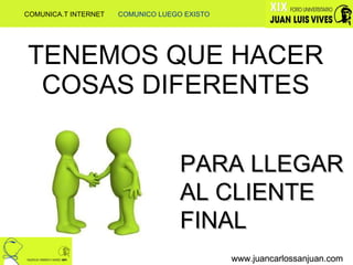TENEMOS QUE HACER COSAS DIFERENTES www.juancarlossanjuan.com www.juancarlossanjuan.com www.juancarlossanjuan.com PARA LLEGAR AL CLIENTE FINAL COMUNICA.T INTERNET  COMUNICO LUEGO EXISTO 
