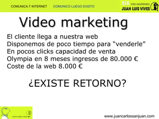 www.juancarlossanjuan.com Video marketing El cliente llega a nuestra web Disponemos de poco tiempo para “venderle” En pocos clicks capacidad de venta Olympia en 8 meses ingresos de 80.000 € Coste de la web 8.000 € ¿EXISTE RETORNO? COMUNICA.T INTERNET  COMUNICO LUEGO EXISTO 