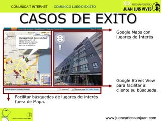 www.juancarlossanjuan.com CASOS DE EXITO Google Maps con lugares de Interés Google Street View para facilitar al cliente su búsqueda. Facilitar búsquedas de lugares de interés fuera de Mapa. COMUNICA.T INTERNET  COMUNICO LUEGO EXISTO 