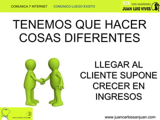 TENEMOS QUE HACER COSAS DIFERENTES www.juancarlossanjuan.com www.juancarlossanjuan.com www.juancarlossanjuan.com LLEGAR AL CLIENTE SUPONE CRECER EN INGRESOS COMUNICA.T INTERNET  COMUNICO LUEGO EXISTO 