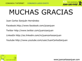 MUCHAS GRACIAS www.juancarlossanjuan.com www.juancarlossanjuan.com www.juancarlossanjuan.com Juan Carlos Sanjuán Hernández Facebook.http://www.facebook.com/jcsanjuan  Twitter http://www.twitter.com/juancsanjuan LinkedIn http://es.linkedin.com/in/juancarlossanjuan Youtube http://www.youtube.com/user/JuanCarlosSanjuan www.juancarlossanjuan.com www.juancarlossanjuan.com www.juancarlossanjuan.com COMUNICA.T INTERNET  COMUNICO LUEGO EXISTO 