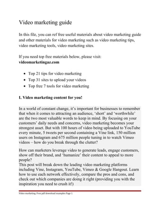 Video marketing guide 
In this file, you can ref free useful materials about video marketing guide 
and other materials for video marketing such as video marketing tips, 
video marketing tools, video marketing sites. 
If you need top free materials below, please visit: 
videomarketingaz.com 
· Top 21 tips for video marketing 
· Top 31 sites to upload your videos 
· Top free 7 tools for video marketing 
I. Video marketing content for you! 
In a world of constant change, it’s important for businesses to remember 
that when it comes to attracting an audience, ‘short’ and ‘worthwhile’ 
are the two most valuable words to keep in mind. By focusing on your 
customers’ daily needs and concerns, video marketing becomes your 
strongest asset. But with 100 hours of video being uploaded to YouTube 
every minute, 5 tweets per second containing a Vine link, 150 million 
users on Instagram and 675 million people tuning in to watch Vimeo 
videos – how do you break through the clutter? 
How can marketers leverage video to generate leads, engage customers, 
show off their brand, and ‘humanize’ their content to appeal to more 
people? 
This post will break down the leading video marketing platforms 
including Vine, Instagram, YouTube, Vimeo & Google Hangout. Learn 
how to use each network effectively, compare the pros and cons, and 
check out which companies are doing it right (providing you with the 
inspiration you need to crush it!) 
Video marketing. Free pdf download examples Page 1 
 
