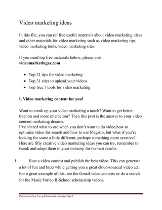 Video marketing ideas 
In this file, you can ref free useful materials about video marketing ideas 
and other materials for video marketing such as video marketing tips, 
video marketing tools, video marketing sites. 
If you need top free materials below, please visit: 
videomarketingaz.com 
· Top 21 tips for video marketing 
· Top 31 sites to upload your videos 
· Top free 7 tools for video marketing 
I. Video marketing content for you! 
Want to crank up your video marketing a notch? Want to get better 
traction and more interaction? Then this post is the answer to your video 
content marketing dreams. 
I’ve shared what to use when you don’t want to do video,how to 
optimize video for search and how to use Magisto, but what if you’re 
looking for some a little different, perhaps something more creative? 
Here are fifty creative video marketing ideas you can try, remember to 
tweak and adapt them to your industry for the best results. 
1. Host a video contest and publish the best video. This can generate 
a lot of fun and buzz while getting you a great cloud-sourced video ad. 
For a great example of this, see the Gmail video contests or do a search 
for the Marie Forleo B-School scholarship videos. 
Video marketing. Free pdf download examples Page 1 
 