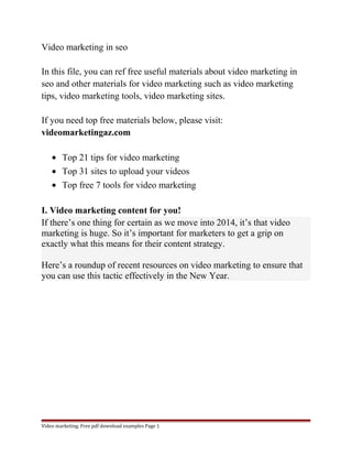 Video marketing in seo 
In this file, you can ref free useful materials about video marketing in 
seo and other materials for video marketing such as video marketing 
tips, video marketing tools, video marketing sites. 
If you need top free materials below, please visit: 
videomarketingaz.com 
· Top 21 tips for video marketing 
· Top 31 sites to upload your videos 
· Top free 7 tools for video marketing 
I. Video marketing content for you! 
If there’s one thing for certain as we move into 2014, it’s that video 
marketing is huge. So it’s important for marketers to get a grip on 
exactly what this means for their content strategy. 
Here’s a roundup of recent resources on video marketing to ensure that 
you can use this tactic effectively in the New Year. 
Video marketing. Free pdf download examples Page 1 
 