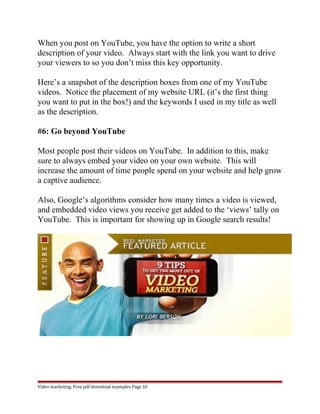 When you post on YouTube, you have the option to write a short 
description of your video. Always start with the link you want to drive 
your viewers to so you don’t miss this key opportunity. 
Here’s a snapshot of the description boxes from one of my YouTube 
videos. Notice the placement of my website URL (it’s the first thing 
you want to put in the box!) and the keywords I used in my title as well 
as the description. 
#6: Go beyond YouTube 
Most people post their videos on YouTube. In addition to this, make 
sure to always embed your video on your own website. This will 
increase the amount of time people spend on your website and help grow 
a captive audience. 
Also, Google’s algorithms consider how many times a video is viewed, 
and embedded video views you receive get added to the ‘views’ tally on 
YouTube. This is important for showing up in Google search results! 
Video marketing. Free pdf download examples Page 10 
