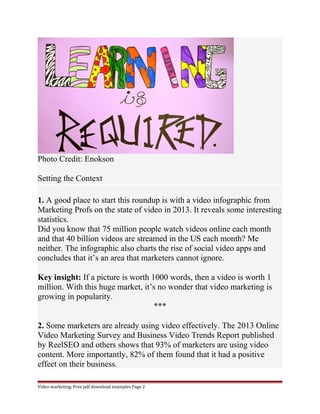 Photo Credit: Enokson 
Setting the Context 
1. A good place to start this roundup is with a video infographic from 
Marketing Profs on the state of video in 2013. It reveals some interesting 
statistics. 
Did you know that 75 million people watch videos online each month 
and that 40 billion videos are streamed in the US each month? Me 
neither. The infographic also charts the rise of social video apps and 
concludes that it’s an area that marketers cannot ignore. 
Key insight: If a picture is worth 1000 words, then a video is worth 1 
million. With this huge market, it’s no wonder that video marketing is 
growing in popularity. 
*** 
2. Some marketers are already using video effectively. The 2013 Online 
Video Marketing Survey and Business Video Trends Report published 
by ReelSEO and others shows that 93% of marketers are using video 
content. More importantly, 82% of them found that it had a positive 
effect on their business. 
Video marketing. Free pdf download examples Page 2 
 