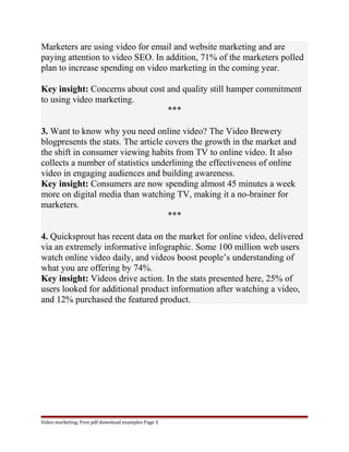 Marketers are using video for email and website marketing and are 
paying attention to video SEO. In addition, 71% of the marketers polled 
plan to increase spending on video marketing in the coming year. 
Key insight: Concerns about cost and quality still hamper commitment 
to using video marketing. 
*** 
3. Want to know why you need online video? The Video Brewery 
blogpresents the stats. The article covers the growth in the market and 
the shift in consumer viewing habits from TV to online video. It also 
collects a number of statistics underlining the effectiveness of online 
video in engaging audiences and building awareness. 
Key insight: Consumers are now spending almost 45 minutes a week 
more on digital media than watching TV, making it a no-brainer for 
marketers. 
*** 
4. Quicksprout has recent data on the market for online video, delivered 
via an extremely informative infographic. Some 100 million web users 
watch online video daily, and videos boost people’s understanding of 
what you are offering by 74%. 
Key insight: Videos drive action. In the stats presented here, 25% of 
users looked for additional product information after watching a video, 
and 12% purchased the featured product. 
Video marketing. Free pdf download examples Page 3 
 