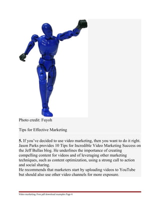 Photo credit: Fuyoh 
Tips for Effective Marketing 
5. If you’ve decided to use video marketing, then you want to do it right. 
Jason Parks provides 10 Tips for Incredible Video Marketing Success on 
the Jeff Bullas blog. He underlines the importance of creating 
compelling content for videos and of leveraging other marketing 
techniques, such as content optimization, using a strong call to action 
and social sharing. 
He recommends that marketers start by uploading videos to YouTube 
but should also use other video channels for more exposure. 
Video marketing. Free pdf download examples Page 4 
 