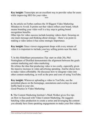 Key insight: Transcripts are an excellent way to provide value for users 
while improving SEO for your video. 
*** 
6. An article on Forbes outlines the 10 Biggest Video Marketing 
Mistakes to Avoid. It points out that videos reflect your brand, which 
means branding your video well is a key step in getting brand 
recognition benefits. 
Other tips for video success include keeping videos short, focusing on 
one main message and thinking about strategy—there’s no point in 
making a video unless it has some strategic importance. 
Key insight: Since viewer engagement drops with every minute of 
video it is important to include your key selling points near the start. 
*** 
7. In this SlideShare presentation (Tip: start on slide 20), Phil 
Nottingham of Distilled demonstrates the alignment between the goals 
content marketing and video marketing. 
He refutes the idea that producing video is too costly, especially given 
the massive increase in video advertising spending. And he shows how 
to make videos affordably. He discusses how to integrate video into 
other content marketing, as well as the pros and cons of using YouTube. 
Key insight: Whenever uploading a video to YouTube, use the 
permitted places on the homepage, annotations and overlays to send 
traffic back to your site. 
Good Practice in Video Marketing 
8. The Content Marketing Institute’s Mark Walker gives five tips 
on How to Succeed with Video Content Marketing. He suggests 
batching video production to create a series and leveraging the content 
you already have from speaking engagements to make your first videos. 
Video marketing. Free pdf download examples Page 5 
 