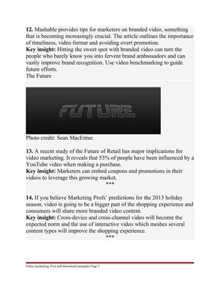 12. Mashable provides tips for marketers on branded video, something 
that is becoming increasingly crucial. The article outlines the importance 
of timeliness, video format and avoiding overt promotion. 
Key insight: Hitting the sweet spot with branded video can turn the 
people who barely know you into fervent brand ambassadors and can 
vastly improve brand recognition. Use video benchmarking to guide 
future efforts. 
The Future 
Photo credit: Sean MacEntee 
13. A recent study of the Future of Retail has major implications for 
video marketing. It reveals that 53% of people have been influenced by a 
YouTube video when making a purchase. 
Key insight: Marketers can embed coupons and promotions in their 
videos to leverage this growing market. 
*** 
14. If you believe Marketing Profs’ predictions for the 2013 holiday 
season, video is going to be a bigger part of the shopping experience and 
consumers will share more branded video content. 
Key insight: Cross-device and cross-channel video will become the 
expected norm and the use of interactive video which meshes several 
content types will improve the shopping experience. 
*** 
Video marketing. Free pdf download examples Page 7 
 