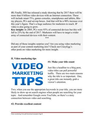 15. Finally, IHS has released a study showing that by 2017 there will be 
more than 8 billion video devices with an Internet connection. These 
will include smart TVs, games consoles, smartphones and tablets, Blu-ray 
players, PCs and set-top boxes. And that will be a 90% increase over 
this year’s figure. That’s a huge audience for marketers to reach. IP 
video is also going to grow. 
Key insight: In 2005, PCs were 93% of connected devices but this will 
fall to 23% by the end of 2017. Marketers will have to target a wider 
array of connected devices with their content. 
*** 
Did any of those insights surprise you? Are you using video marketing 
as part of your content marketing mix? Check out CrazyEgg’s 
other posts on video marketing for more insight. 
II. Video marketing tips 
#1: Make your title count 
Just like a headline to a blog post, 
video titles can pull powerful 
traffic. There are two main reasons 
why the title is so important. One, 
a great title can instantly grab a 
viewer’s attention. 
Two, when you use the appropriate keywords in your title, you are more 
likely to show up on search engines when people are searching for your 
topic. And remember Google owns YouTube, so there’s a story 
connection between video and searching. 
#2: Provide excellent content 
Video marketing. Free pdf download examples Page 8 
 