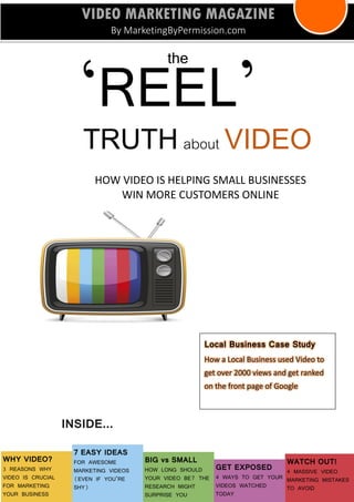 HOW VIDEO IS HELPING SMALL BUSINESSES WIN MORE CUSTOMERS ONLINE 
the 
‘REEL’ 
TRUTH about VIDEO 
VIDEO MARKETING MAGAZINE 
By MarketingByPermission.com 
WHY VIDEO? 
3 REASONS WHY 
VIDEO IS CRUCIAL FOR MARKETING YOUR BUSINESS 
7 EASY IDEAS 
FOR AWESOME MARKETING VIDEOS (EVEN IF YOU’RE SHY) 
BIG vs SMALL 
HOW LONG SHOULD YOUR VIDEO BE? THE RESEARCH MIGHT SURPRISE YOU 
GET EXPOSED 
4 WAYS TO GET YOUR VIDEOS WATCHED TODAY 
WATCH OUT! 4 MASSIVE VIDEO MARKETING MISTAKES TO AVOID 
INSIDE... 
Local Business Case Study How a Local Business used Video to get over 2000 views and get ranked on the front page of Google  
