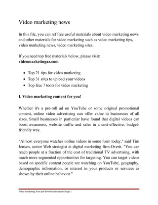 Video marketing news 
In this file, you can ref free useful materials about video marketing news 
and other materials for video marketing such as video marketing tips, 
video marketing news, video marketing sites. 
If you need top free materials below, please visit: 
videomarketingaz.com 
· Top 21 tips for video marketing 
· Top 31 sites to upload your videos 
· Top free 7 tools for video marketing 
I. Video marketing content for you! 
Whether it's a pre-roll ad on YouTube or some original promotional 
content, online video advertising can offer value to businesses of all 
sizes. Small businesses in particular have found that digital videos can 
boost awareness, website traffic and sales in a cost-effective, budget-friendly 
way. 
"Almost everyone watches online videos in some form today," said Tim 
Jensen, senior Web strategist at digital marketing firm Overit. "You can 
reach people at a fraction of the cost of traditional TV advertising, with 
much more segmented opportunities for targeting. You can target videos 
based on specific content people are watching on YouTube, geography, 
demographic information, or interest in your products or services as 
shown by their online behavior." 
Video marketing. Free pdf download examples Page 1 
 