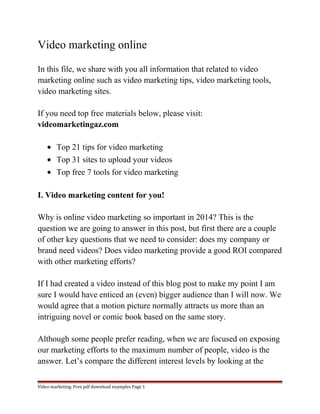 Video marketing online 
In this file, we share with you all information that related to video 
marketing online such as video marketing tips, video marketing tools, 
video marketing sites. 
If you need top free materials below, please visit: 
videomarketingaz.com 
· Top 21 tips for video marketing 
· Top 31 sites to upload your videos 
· Top free 7 tools for video marketing 
I. Video marketing content for you! 
Why is online video marketing so important in 2014? This is the 
question we are going to answer in this post, but first there are a couple 
of other key questions that we need to consider: does my company or 
brand need videos? Does video marketing provide a good ROI compared 
with other marketing efforts? 
If I had created a video instead of this blog post to make my point I am 
sure I would have enticed an (even) bigger audience than I will now. We 
would agree that a motion picture normally attracts us more than an 
intriguing novel or comic book based on the same story. 
Although some people prefer reading, when we are focused on exposing 
our marketing efforts to the maximum number of people, video is the 
answer. Let’s compare the different interest levels by looking at the 
Video marketing. Free pdf download examples Page 1 
 