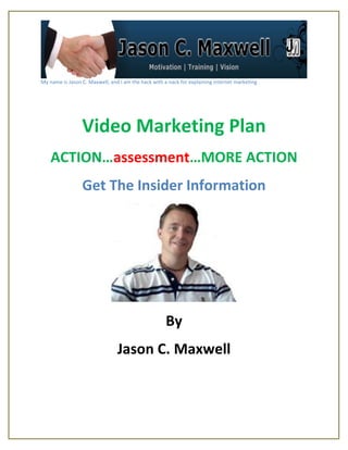 My name is Jason C. Maxwell, and I am the hack with a nack for explaining internet marketing




                 Video Marketing Plan
    ACTION…assessment…MORE ACTION
                 Get The Insider Information




                                                     By
                                Jason C. Maxwell
 
