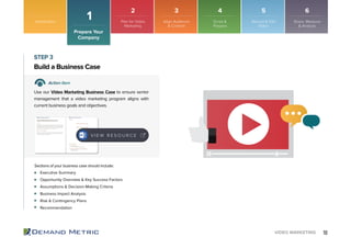 10VIDEO MARKETING
Executive Summary
Opportunity Overview & Key Success Factors
Assumptions & Decision-Making Criteria
Business Impact Analysis
Risk & Contingency Plans
Recommendation
Build a Business Case
STEP 3
Action Item
Use our Video Marketing Business Case to ensure senior
management that a video marketing program aligns with
current business goals and objectives.
Sections of your business case should include:
V I E W R E S O U R C E
Introduction
Prepare Your
Company
1 Plan for Video
Marketing
Align Audience
& Content
Script &
Prepare
Record & Edit
Video
Share, Measure
& Analyze
2 3 4 5 6
 