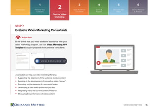 15VIDEO MARKETING
STEP 7
Supporting the alignment of the audience & video content
Assisting in the development of compelling video “stories”
Educating on the elements of a successful video
Developing a solid video-production process
Integrating video into current content initiatives
Measuring the performance of video content
Evaluate Video Marketing Consultants
Action Item
In the event that you need additional assistance with your
video marketing program, use our Video Marketing RFP
Template to acquire proposals from potential consultants.
A consultant can help your video marketing efforts by:
V I E W R E S O U R C E
Introduction
2
Plan for Video
Marketing
Prepare Your
Company
Align Audience
& Content
Script &
Prepare
Record & Edit
Video
Share, Measure
& Analyze
1 3 4 5 6
 
