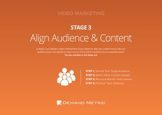 Align Audience & Content
STAGE 3
In Stage 3, you will gain a deep understanding of your audience, align your content choices with your
audience needs, and identify the topics that are of the utmost importance to your potential viewers.
The key activities in this Stage are:
STEP 1:	Identify Your Target Audience
STEP 2:	Select Video Content Type(s)
STEP 3:	Record & Monitor Video Assets
STEP 4:	Prioritize Topic Selection
VIDEO MARKETING
 