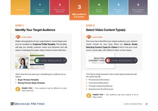 17VIDEO MARKETING
Buyer Persona Template
Buying Process Stage Template
Promotional (Information)
Instructional (Education)
Thought Leadership (Advice)
Entertainment (Fun/Diversion)
Identify Your Target Audience Select Video Content Type(s)
STEP 1 STEP 2
Action Item Action Item
Obtain demographics of your organization’s current target audi-
encetocompleteourCustomerProfileTemplate.Thistemplate
will help you identify customer needs and behaviors that will
assist in evaluating the proper video content to share with them.
Once you have identified your target audience, your viewers’
needs should be very clear. Read our How-to Guide:
Selecting Content Types for Videos to learn how your audi-
ence’s needs align with different video content types.
Other tools that may assist you in identifying your audience are as
follows:
This How-to Guide presents 4 main content types (introduced with
the needs they fill):
SELECTING
CONTENT TYPES
How-to Guide
Helpful Hint – Your audience may be different for each
video produced.
Helpful Hint – Your audience may have several or all of
these needs.
V I E W R E S O U R C E V I E W R E S O U R C E
Introduction
3
Align Audience
& Content
Prepare Your
Company
Plan for Video
Marketing
Script &
Prepare
Record & Edit
Video
Share, Measure
& Analyze
1 2 4 5 6
 