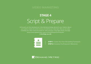 Script & Prepare
STAGE 4
At this point, you have developed your Video Marketing strategy, planned for your initiative, aligned
your audience needs and content choices, and selected your video topics. Now you are ready
to develop your video scripts and prepare for video production. In the video industry, this stage
occurs as two separate steps, known as Script Writing & Pre-Production.
In this Stage, you will:
STEP 1:	Create Your Own Storytelling Framework
STEP 2:	Complete Pre-Production Milestones
VIDEO MARKETING
 