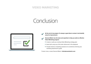 Conclusion
At the end of any project, it’s always a good idea to review it and identify
areas for improvement.
Demand Metric has the tools and expertise to help you build an effective
Video Marketing program:
Create or audit your existing Video Marketing strategy plan
Assist with using any of the tools referenced in this playbook
Provide hands-on marketing assistance to accelerate achieving your
marketing department’s goals
To learn more, contact Demand Metric: info@demandmetric.com
VIDEO MARKETING
 