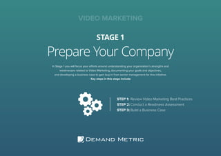 Prepare Your Company
STAGE 1
VIDEO MARKETING
In Stage 1 you will focus your efforts around understanding your organization’s strengths and
weaknesses related to Video Marketing, documenting your goals and objectives,
and developing a business case to gain buy-in from senior management for this initiative.
Key steps in this stage include:
STEP 1:	Review Video Marketing Best Practices
STEP 2:	Conduct a Readiness Assessment
STEP 3:	Build a Business Case
 