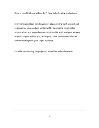 - 10 -
Keep in mind that your videos don't have to be lengthy productions.
Even 3 minute videos can do wonders at generating fresh interest and
exposure for your product, so start off by developing simple video
presentations and as you become more familiar with how your viewers
respond to your videos, you can begin to tailor them towards better
communicating with your target audience.
Consider outsourcing the project to a qualified video developer.
 