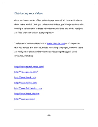 - 11 -
Distributing Your Videos
Once you have a series of hot videos in your arsenal, it's time to distribute
them to the world! Once you unleash your videos, you'll begin to see traffic
coming in very quickly, as these video community sites and media hot spots
are filled with new visitors every single day.
The leader in video marketplaces is www.YouTube.com so it's important
that you include it in all of your video marketing campaigns, however there
are many other places where you should focus on getting your video
circulated, including:
http://video.search.yahoo.com/
http://video.google.com/
http://www.Break.com
http://www.Revver.com
http://www.DailyMotion.com
http://www.MetaCafe.com
http://www.Veoh.com
 
