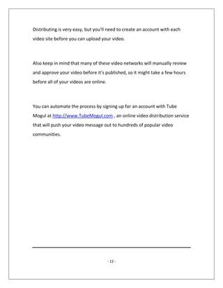 - 12 -
Distributing is very easy, but you'll need to create an account with each
video site before you can upload your video.
Also keep in mind that many of these video networks will manually review
and approve your video before it's published, so it might take a few hours
before all of your videos are online.
You can automate the process by signing up for an account with Tube
Mogul at http://www.TubeMogul.com , an online video distribution service
that will push your video message out to hundreds of popular video
communities.
 